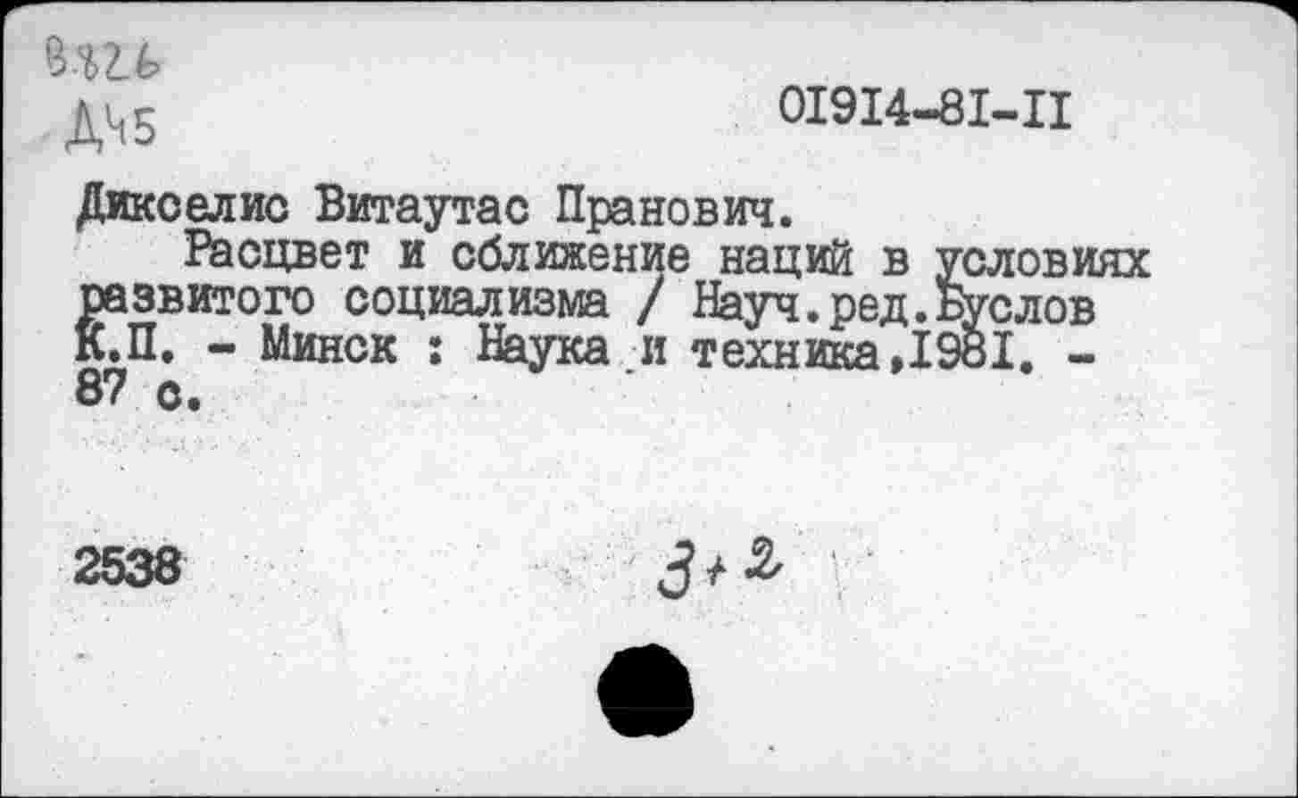 ﻿Д^5
01914-81-11
Дикселис Витаутас Пранович.
Расцвет и сближение наций в условиях „	. ‘"-V	Буслов
Наука.и техника ,1981. -
развитого социализма / Науч.ред. К.П. - Минск : Наука.и техника,! 87 о.
2538
